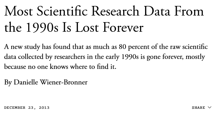 Most scientific research data from the 1990s is lost forever. A new study has found that as much as 80 percent of the raw scientific data collected by researchers in the early 1990s is gone forever, mostly because no one knows where to find it. By Danielle Wiener-Bronner. 2013.