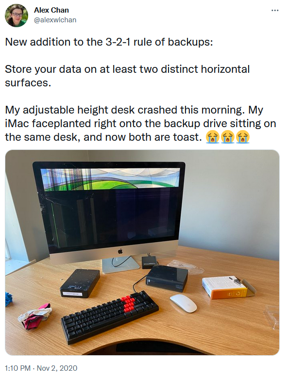 An addition to the backup rule from Alex Chan, who had their adjustable height desk crash and their IMAc planted into the backup drive setting on the same desk.
