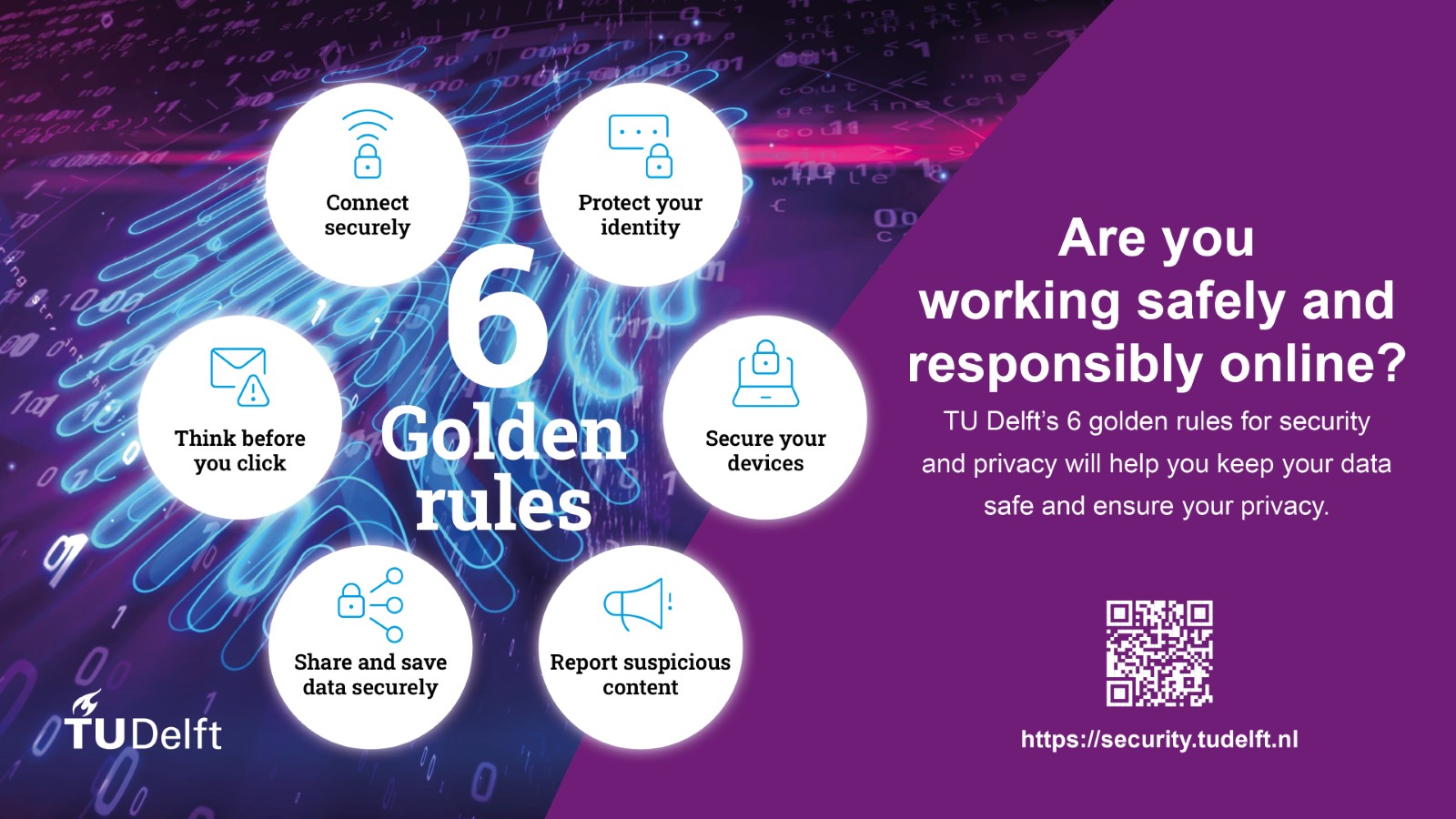 Are you working safely and responsibly online? TU Delft's 6 golden rules for security and privacy will help you keep your data safe and ensure your privacy. The Six golden rules are: connect securely, protect your identity, secure your devices, report suspicious content, share and save data securely, think before you click. For more information: security.tudelft.nl