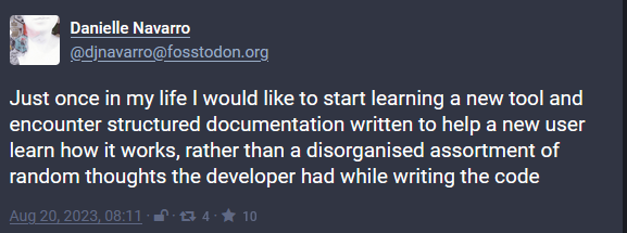 Toot by Danielle Navarro @djnavarro@fosstodon.org: Just once in my life I would like to start learning a new tool and encounter structured documentation written to help a new user learn how it works, rather than a disorganised assortment of random thoughts the developer had while writing the code